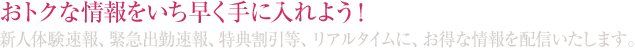 おトクな情報をいち早く手に入れよう！新人体験速報、緊急出勤速報、特典割引等、リアルタイムに、お得な情報を配信いたします。