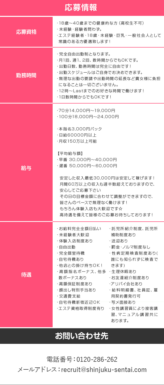 70分14,000円～19,000円 100分18,000円～24,000円 本指名3,000円バック 日給60000円以上 月収150万以上可能 【平均給与額】 早番 30,000円～40,000円 遅番 50,000円～60,000円 安定した収入最低30,000円は安定して稼げます！ 月間60万以上の収入も過半数超えておりますので、 安心してご応募下さい その日の目標金額に合わせて調整ができますので、 皆さんのペースで無理なく働けます！ もちろん体験入店も大歓迎です☆ 高待遇を備えて皆様のご応募お待ちしております！ 電話番号0120-286-262　メールアドレスrecruit@shinjuku-sentai.com